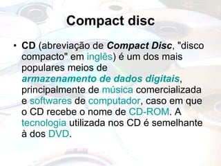 Compact disc CD  (abreviação de  Compact Disc , "disco compacto" em  inglês ) é um dos mais populares meios de  armazenamento de dados   digitais , principalmente de  música  comercializada e  softwares  de  computador , caso em que o CD recebe o nome de  CD-ROM . A  tecnologia  utilizada nos CD é semelhante à dos  DVD . 