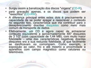 Surgiu assim a banalização dos discos "virgens" ( CD-R ),  para gravação apenas, e os discos que podem ser "reescritos" ( CD-RW ).  A diferença principal entre estes dois é precisamente a capacidade de se poder apagar e reescrever o conteúdo no segundo tipo, característica que iria contribuir para o desaparecimento dos/das  disquetes  como meio mais comum de transporte de dados.  Efetivamente, um CD é agora capaz de armazenar conteúdo equivalente a aproximadamente 487 disquetes de 3 1/2" (com capacidade de 1,44 MB), com muito maior fidelidade - uma das características negativas dos/das disquetes era a sua reduzida fidelidade, já que facilmente se danificavam ou corrompiam. Como exemplo, a exposição ao calor, frio e até mesmo a proximidade a aparelhos com campo magnético como celulares ou telemóveis. 