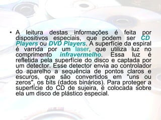 A leitura destas informações é feita por dispositivos especiais, que podem ser  CD  Players  ou  DVD  Players . A superfície da espiral é varrida por um  laser , que utiliza luz no comprimento  infravermelho . Essa luz é refletida pela superfície do disco e captada por um detector. Esse detector envia ao controlador do aparelho a sequência de pontos claros e escuros, que são convertidos em "uns ou zeros", os bits (dados binários). Para proteger a superfície do CD de sujeira, é colocada sobre ela um disco de plástico especial. 
