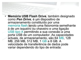 Memória USB Flash Drive , também designado como  Pen Drive , é um dispositivo de armazenamento constituído por uma  memória flash  tendo uma fisionomia semelhante à de um isqueiro ou chaveiro e uma ligação  USB tipo A  permitindo a sua conexão a uma porta USB de um computador. As capacidades actuais, de armazenamento, são 64  MB , 128 MB, 256 MB, 512 MB, 1  GB  a 8 GB. A velocidade de transferência de dados pode variar dependendo do tipo de entrada: 