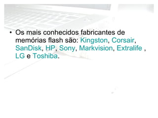 Os mais conhecidos fabricantes de memórias flash são:  Kingston ,  Corsair ,  SanDisk ,  HP ,  Sony ,  Markvision ,  Extralife  ,  LG  e  Toshiba . 