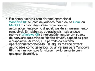 Em computadores com sistema operacional  Windows XP  ou com as versões recentes do  Linux  ou  MacOS , os flash drives são reconhecidos automaticamente como dispositivos de armazenamento removível. Em sistemas operacionais mais antigos (como o  Windows 98 ) é necessário instalar um pacote de  software  denominado "device driver", específico para o dispositivo utilizado, que permite ao sistema operacional reconhecê-lo. Há alguns "device drivers" anunciados como genéricos ou universais para Windows 98, mas nem sempre funcionam perfeitamente com qualquer dispositivo. 
