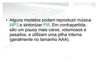 Alguns modelos podem reproduzir música  MP3  e sintonizar  FM . Em contrapartida, são um pouco mais caros, volumosos e pesados, e utilizam uma pilha interna (geralmente no tamanho AAA). 