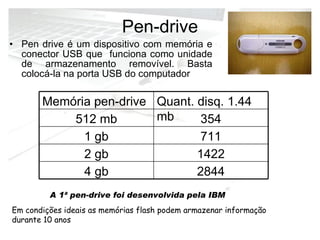 Pen-drive Pen drive é um dispositivo com memória e conector USB que  funciona como unidade de armazenamento removível. Basta colocá-la na porta USB do computador  A 1ª pen-drive foi desenvolvida pela IBM   Em condições ideais as memórias flash podem armazenar informação durante 10 anos  2844 4 gb 1422 2 gb 711 1 gb 354 512 mb Quant. disq. 1.44 mb Memória pen-drive 
