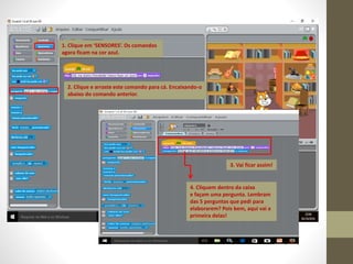 1. Clique em ‘SENSORES’. Os comandos
agora ficam na cor azul.
2. Clique e arraste este comando para cá. Encaixando-o
abaixo do comando anterior.
3. Vai ficar assim!
4. Cliquem dentro da caixa
e façam uma pergunta. Lembram
das 5 perguntas que pedi para
elaborarem? Pois bem, aqui vai a
primeira delas!
 