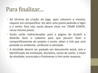 Para finalizar....
• Ao término da criação do jogo, após salvarem o mesmo,
cliquem em compartilhar. Vai abrir uma janela pedindo o login
e a senha. Para isto, vocês devem clicar em ‘CRIAR CONTA’,
nessa mesma janela.
• Vocês serão redirecionados para a pagina do Scratch e
deverão fazer o cadastro para que possam fazer o
compartilhamento do projeto e assim, obter o link que será
postado no ambiente, conforme o solicitado.
• A atividade deverá ser postada em documento word, com a
identificação da instituição, disciplina, nome de vocês, o título
da atividade, enunciado e finalmente o link como resposta.
 