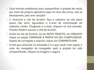 • Caso tenham problemas para compartilhar o projeto de vocês
por meio do próprio aplicativo (aqui no meu deu erro), não se
desesperem, pois tem solução!
• 1. Acessem o site do Scratch, faça o cadastro no site (para
quem não tem). Aguardem o e-mail de confirmação do
cadastro criado. Chegando o e-mail, cliquem no link enviado.
Pronto! Podem acessar o site do Scratch.
• Ainda no site do Scratch, vá em NOVO PROJETO, em ARQUIVO
clique na opção CARREGAR A PARTIR DO SEU COMPUTADOR.
Depois de carregado o arquivo, clique em COMPARTILHAR.
• O link que utilizarão na atividade 2 é o que vocês iram copiar e
colar do navegador do navegador após o projeto ter sido
compartilhado. (Vejam na imagem a seguir)
 