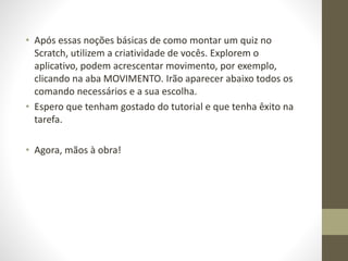 • Após essas noções básicas de como montar um quiz no
Scratch, utilizem a criatividade de vocês. Explorem o
aplicativo, podem acrescentar movimento, por exemplo,
clicando na aba MOVIMENTO. Irão aparecer abaixo todos os
comando necessários e a sua escolha.
• Espero que tenham gostado do tutorial e que tenha êxito na
tarefa.
• Agora, mãos à obra!
 