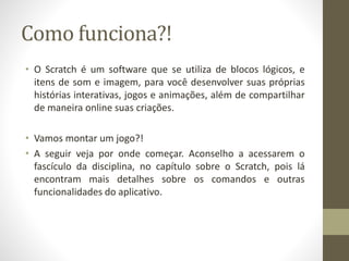Como funciona?!
• O Scratch é um software que se utiliza de blocos lógicos, e
itens de som e imagem, para você desenvolver suas próprias
histórias interativas, jogos e animações, além de compartilhar
de maneira online suas criações.
• Vamos montar um jogo?!
• A seguir veja por onde começar. Aconselho a acessarem o
fascículo da disciplina, no capítulo sobre o Scratch, pois lá
encontram mais detalhes sobre os comandos e outras
funcionalidades do aplicativo.
 