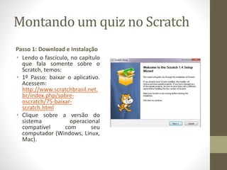 Montando um quiz no Scratch
Passo 1: Download e Instalação
• Lendo o fascículo, no capítulo
que fala somente sobre o
Scratch, temos:
• 1º Passo: baixar o aplicativo.
Acessem:
http://www.scratchbrasil.net.
br/index.php/sobre-
oscratch/75-baixar-
scratch.html
• Clique sobre a versão do
sistema operacional
compatível com seu
computador (Windows, Linux,
Mac).
 
