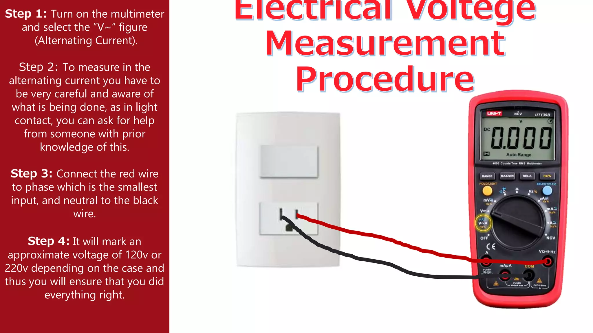 Step 1: Turn on the multimeter
and select the “V~” figure
(Alternating Current).
Step 2: To measure in the
alternating current you have to
be very careful and aware of
what is being done, as in light
contact, you can ask for help
from someone with prior
knowledge of this.
Step 3: Connect the red wire
to phase which is the smallest
input, and neutral to the black
wire.
Step 4: It will mark an
approximate voltage of 120v or
220v depending on the case and
thus you will ensure that you did
everything right.
 