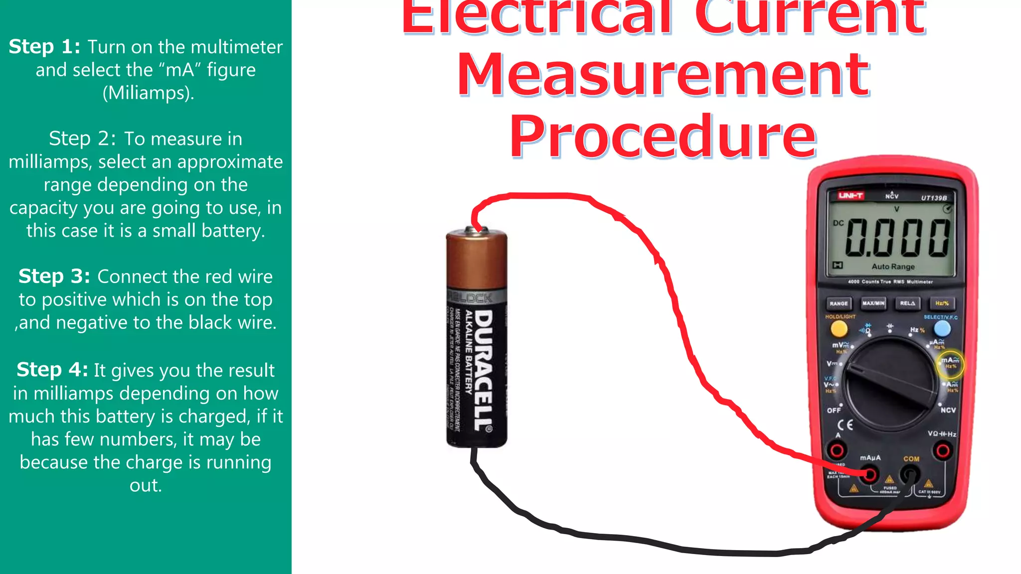 Step 1: Turn on the multimeter
and select the “mA” figure
(Miliamps).
Step 2: To measure in
milliamps, select an approximate
range depending on the
capacity you are going to use, in
this case it is a small battery.
Step 3: Connect the red wire
to positive which is on the top
,and negative to the black wire.
Step 4: It gives you the result
in milliamps depending on how
much this battery is charged, if it
has few numbers, it may be
because the charge is running
out.
 