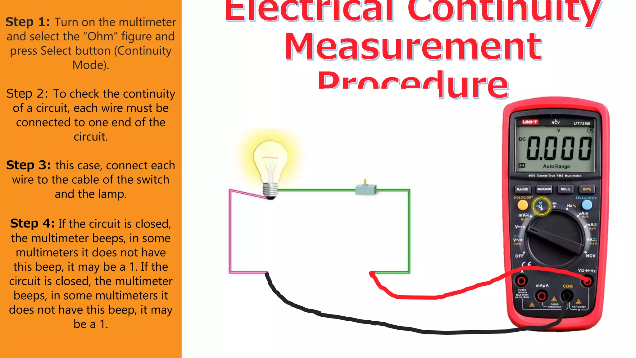 Step 1: Turn on the multimeter
and select the “Ohm” figure and
press Select button (Continuity
Mode).
Step 2: To check the continuity
of a circuit, each wire must be
connected to one end of the
circuit.
Step 3: this case, connect each
wire to the cable of the switch
and the lamp.
Step 4: If the circuit is closed,
the multimeter beeps, in some
multimeters it does not have
this beep, it may be a 1. If the
circuit is closed, the multimeter
beeps, in some multimeters it
does not have this beep, it may
be a 1.
 