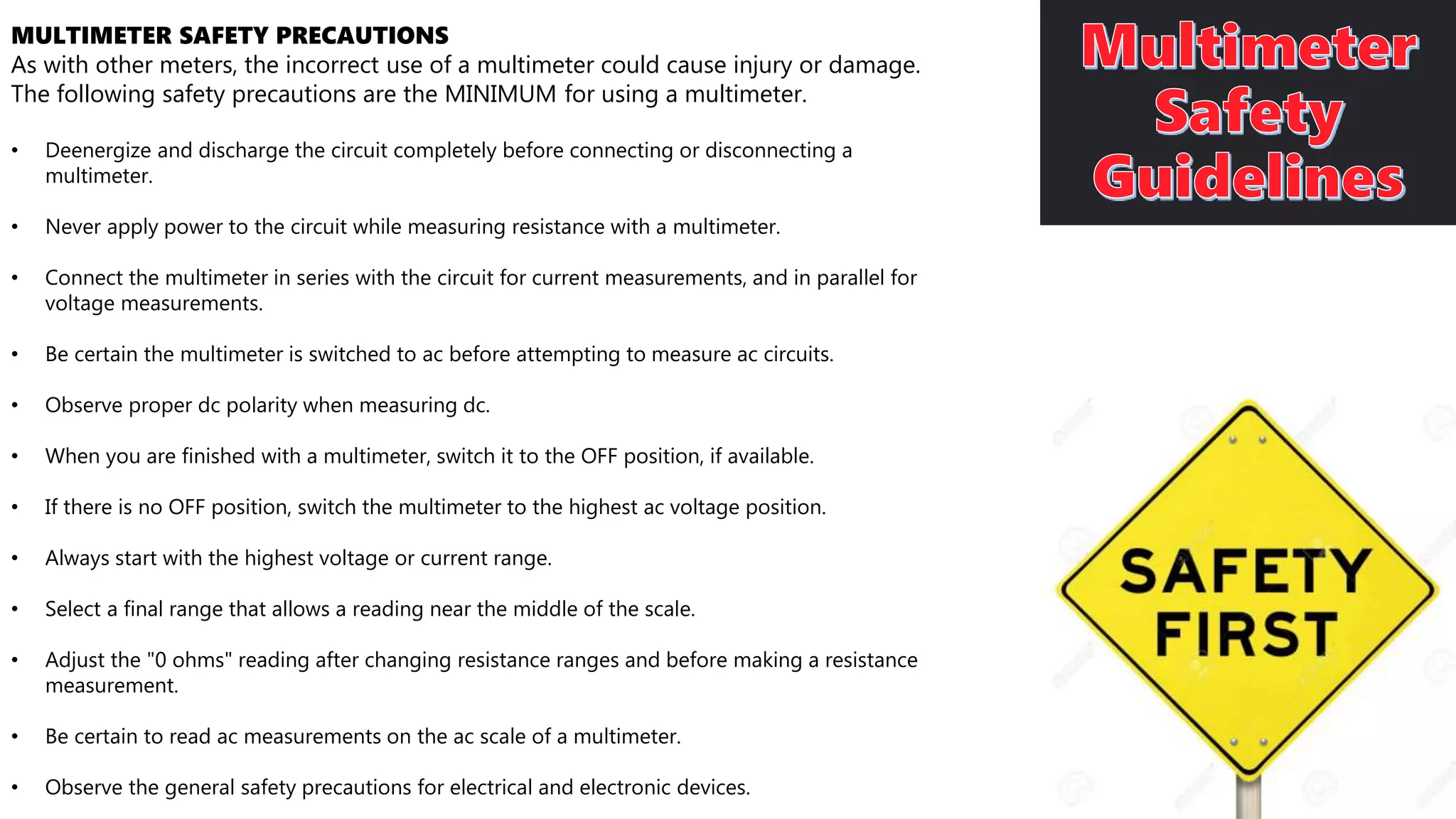 MULTIMETER SAFETY PRECAUTIONS
As with other meters, the incorrect use of a multimeter could cause injury or damage.
The following safety precautions are the MINIMUM for using a multimeter.
• Deenergize and discharge the circuit completely before connecting or disconnecting a
multimeter.
• Never apply power to the circuit while measuring resistance with a multimeter.
• Connect the multimeter in series with the circuit for current measurements, and in parallel for
voltage measurements.
• Be certain the multimeter is switched to ac before attempting to measure ac circuits.
• Observe proper dc polarity when measuring dc.
• When you are finished with a multimeter, switch it to the OFF position, if available.
• If there is no OFF position, switch the multimeter to the highest ac voltage position.
• Always start with the highest voltage or current range.
• Select a final range that allows a reading near the middle of the scale.
• Adjust the "0 ohms" reading after changing resistance ranges and before making a resistance
measurement.
• Be certain to read ac measurements on the ac scale of a multimeter.
• Observe the general safety precautions for electrical and electronic devices.
 