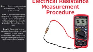 Step 1: Turn on the multimeter
and select the “Ω” figure
(Ohm button).
Step 2: You can measure the
resistance of a component in a
circuit, I chose a resistor, but
make sure you have adequate
protection depending on the
case.
Step 3: Depending on the
variation of the resistance, it will
show you a result on the
multimeter screen, this you can
change the range to give you a
more specific measurement.
 