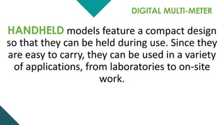 DIGITAL MULTI-METER
HANDHELD models feature a compact design
so that they can be held during use. Since they
are easy to carry, they can be used in a variety
of applications, from laboratories to on-site
work.
 