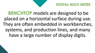 DIGITAL MULTI-METER
BENCHTOP models are designed to be
placed on a horizontal surface during use.
They are often embedded in workbenches,
systems, and production lines, and many
have a large number of display digits.
 