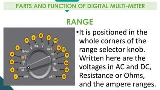 RANGE
PARTS AND FUNCTION OF DIGITAL MULTI-METER
•It is positioned in the
whole corners of the
range selector knob.
Written here are the
voltages in AC and DC,
Resistance or Ohms,
and the ampere ranges.
 