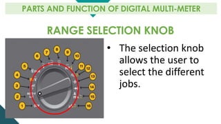 RANGE SELECTION KNOB
PARTS AND FUNCTION OF DIGITAL MULTI-METER
• The selection knob
allows the user to
select the different
jobs.
 