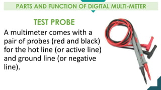 TEST PROBE
A multimeter comes with a
pair of probes (red and black)
for the hot line (or active line)
and ground line (or negative
line).
PARTS AND FUNCTION OF DIGITAL MULTI-METER
 