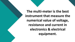 The multi-meter is the best
instrument that measure the
numerical value of voltage,
resistance and current in
electronics & electrical
equipment.
 