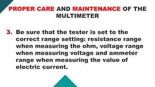 3. Be sure that the tester is set to the
correct range setting: resistance range
when measuring the ohm, voltage range
when measuring voltage and ammeter
range when measuring the value of
electric current.
PROPER CARE AND MAINTENANCE OF THE
MULTIMETER
 