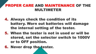 4. Always check the condition of its
battery. Worn out batteries will damage
the internal setting of the tester.
5. When the tester is not in used or will be
stored, set the selector switch to 1000V
or to OFF position.
6. Never drop the tester.
PROPER CARE AND MAINTENANCE OF THE
MULTIMETER
 