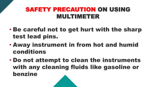 SAFETY PRECAUTION ON USING
MULTIMETER
• Be careful not to get hurt with the sharp
test lead pins.
• Away instrument in from hot and humid
conditions
• Do not attempt to clean the instruments
with any cleaning fluids like gasoline or
benzine
 