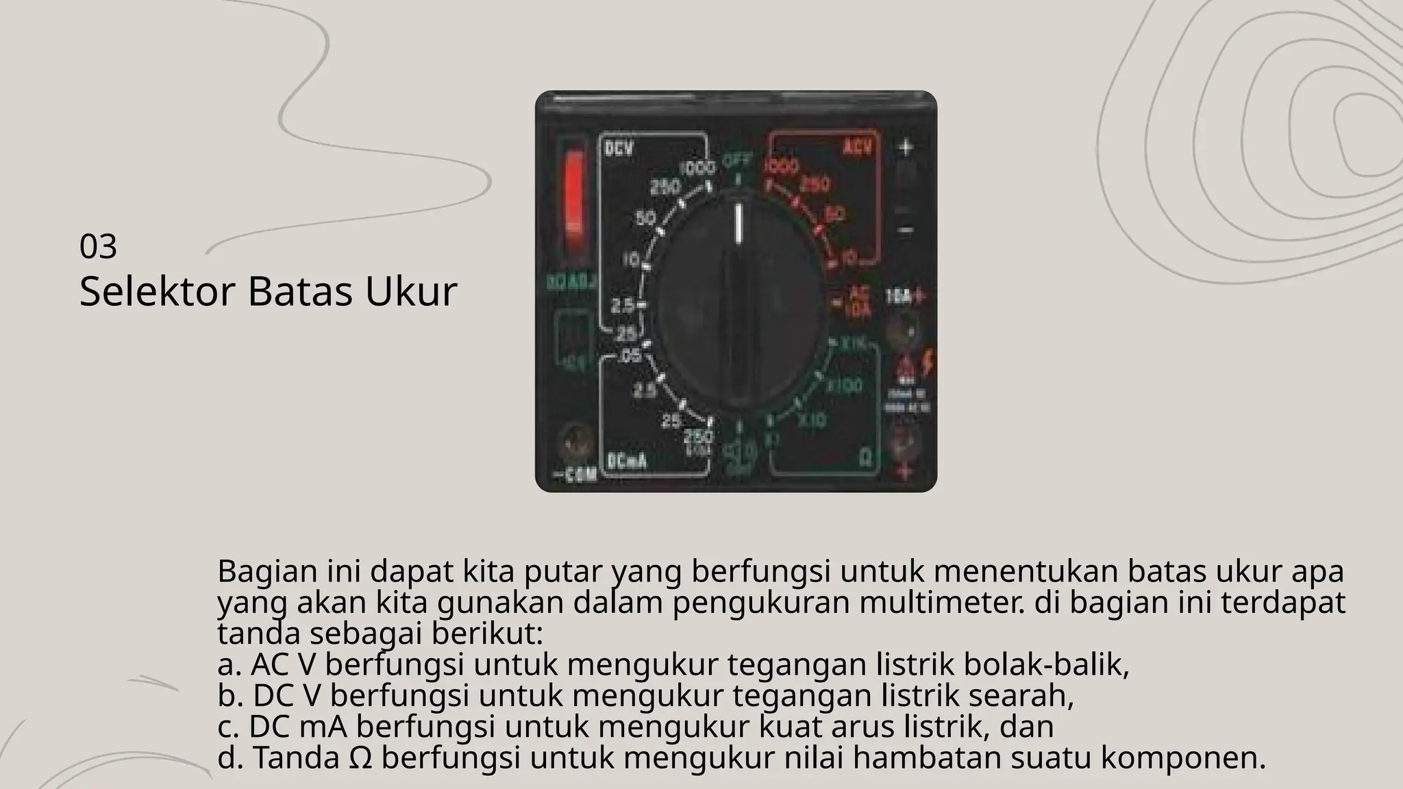 Bagian ini dapat kita putar yang berfungsi untuk menentukan batas ukur apa
yang akan kita gunakan dalam pengukuran multimeter. di bagian ini terdapat
tanda sebagai berikut:
a. AC V berfungsi untuk mengukur tegangan listrik bolak-balik,
b. DC V berfungsi untuk mengukur tegangan listrik searah,
c. DC mA berfungsi untuk mengukur kuat arus listrik, dan
d. Tanda Ω berfungsi untuk mengukur nilai hambatan suatu komponen.
Selektor Batas Ukur
03
 