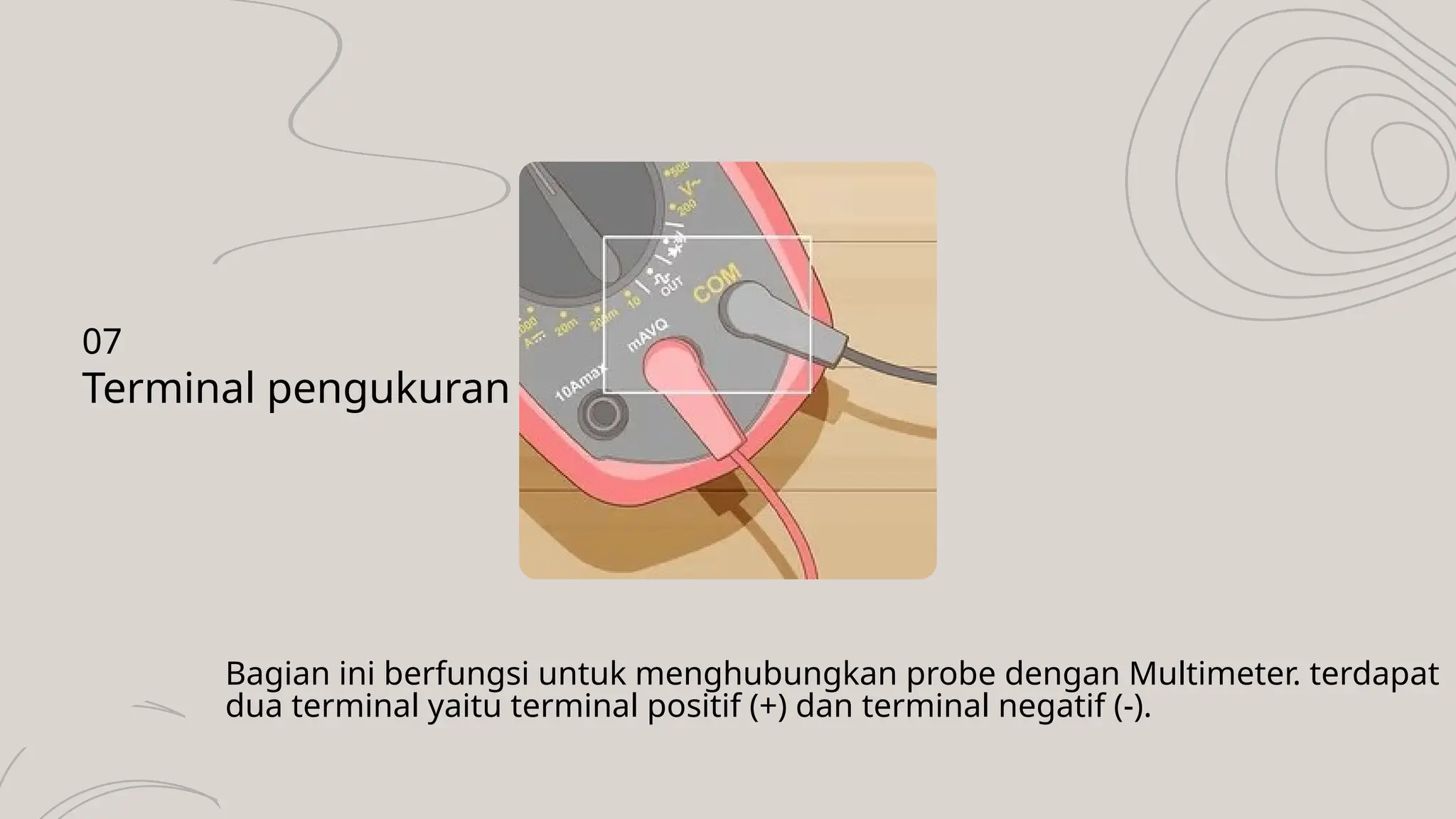 Bagian ini berfungsi untuk menghubungkan probe dengan Multimeter. terdapat
dua terminal yaitu terminal positif (+) dan terminal negatif (-).
Terminal pengukuran
07
 