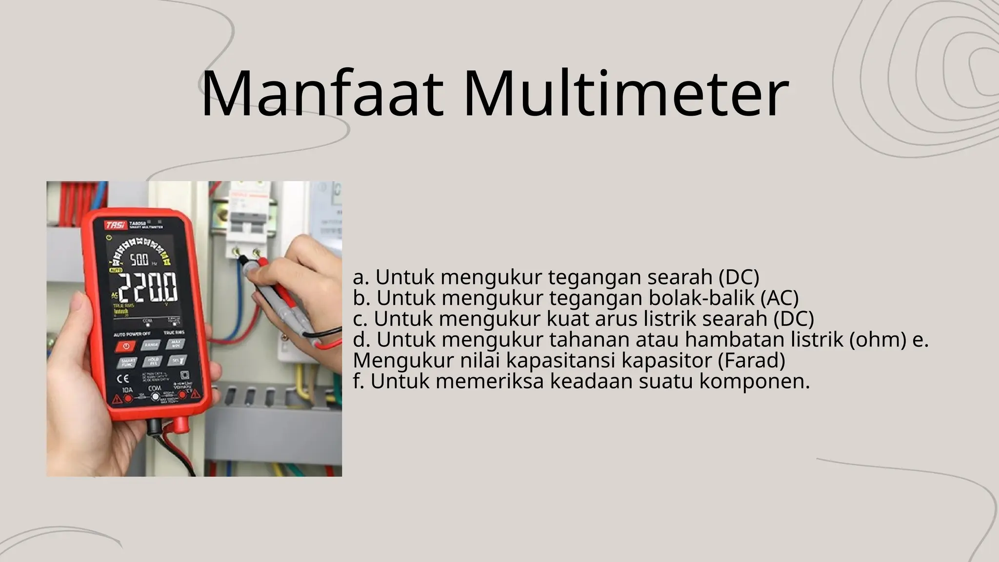 Manfaat Multimeter
a. Untuk mengukur tegangan searah (DC)
b. Untuk mengukur tegangan bolak-balik (AC)
c. Untuk mengukur kuat arus listrik searah (DC)
d. Untuk mengukur tahanan atau hambatan listrik (ohm) e.
Mengukur nilai kapasitansi kapasitor (Farad)
f. Untuk memeriksa keadaan suatu komponen.
 