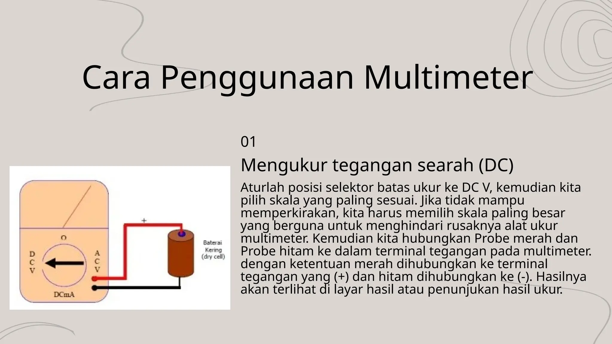 Cara Penggunaan Multimeter
Aturlah posisi selektor batas ukur ke DC V, kemudian kita
pilih skala yang paling sesuai. Jika tidak mampu
memperkirakan, kita harus memilih skala paling besar
yang berguna untuk menghindari rusaknya alat ukur
multimeter. Kemudian kita hubungkan Probe merah dan
Probe hitam ke dalam terminal tegangan pada multimeter.
dengan ketentuan merah dihubungkan ke terminal
tegangan yang (+) dan hitam dihubungkan ke (-). Hasilnya
akan terlihat di layar hasil atau penunjukan hasil ukur.
Mengukur tegangan searah (DC)
01
 