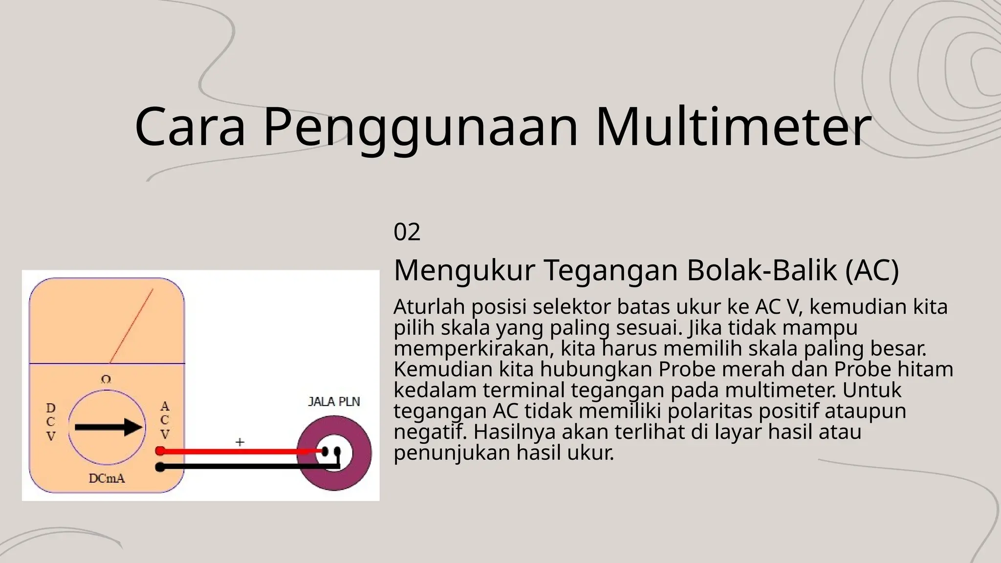 Cara Penggunaan Multimeter
Aturlah posisi selektor batas ukur ke AC V, kemudian kita
pilih skala yang paling sesuai. Jika tidak mampu
memperkirakan, kita harus memilih skala paling besar.
Kemudian kita hubungkan Probe merah dan Probe hitam
kedalam terminal tegangan pada multimeter. Untuk
tegangan AC tidak memiliki polaritas positif ataupun
negatif. Hasilnya akan terlihat di layar hasil atau
penunjukan hasil ukur.
Mengukur Tegangan Bolak-Balik (AC)
02
 