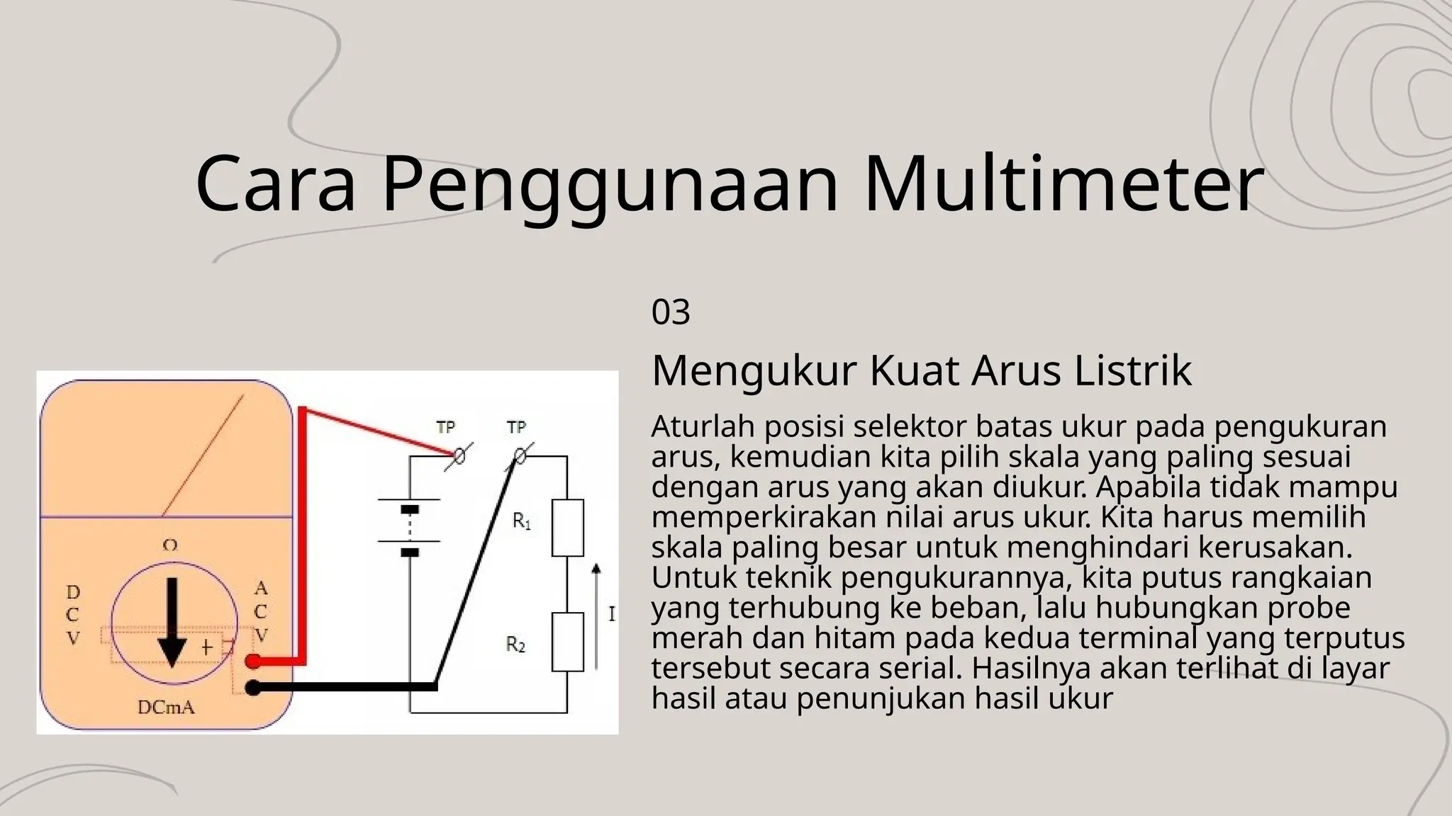 Cara Penggunaan Multimeter
Aturlah posisi selektor batas ukur pada pengukuran
arus, kemudian kita pilih skala yang paling sesuai
dengan arus yang akan diukur. Apabila tidak mampu
memperkirakan nilai arus ukur. Kita harus memilih
skala paling besar untuk menghindari kerusakan.
Untuk teknik pengukurannya, kita putus rangkaian
yang terhubung ke beban, lalu hubungkan probe
merah dan hitam pada kedua terminal yang terputus
tersebut secara serial. Hasilnya akan terlihat di layar
hasil atau penunjukan hasil ukur
Mengukur Kuat Arus Listrik
03
 
