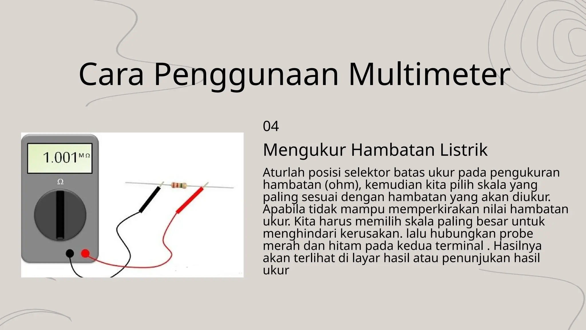 Cara Penggunaan Multimeter
Aturlah posisi selektor batas ukur pada pengukuran
hambatan (ohm), kemudian kita pilih skala yang
paling sesuai dengan hambatan yang akan diukur.
Apabila tidak mampu memperkirakan nilai hambatan
ukur. Kita harus memilih skala paling besar untuk
menghindari kerusakan. lalu hubungkan probe
merah dan hitam pada kedua terminal . Hasilnya
akan terlihat di layar hasil atau penunjukan hasil
ukur
Mengukur Hambatan Listrik
04
 
