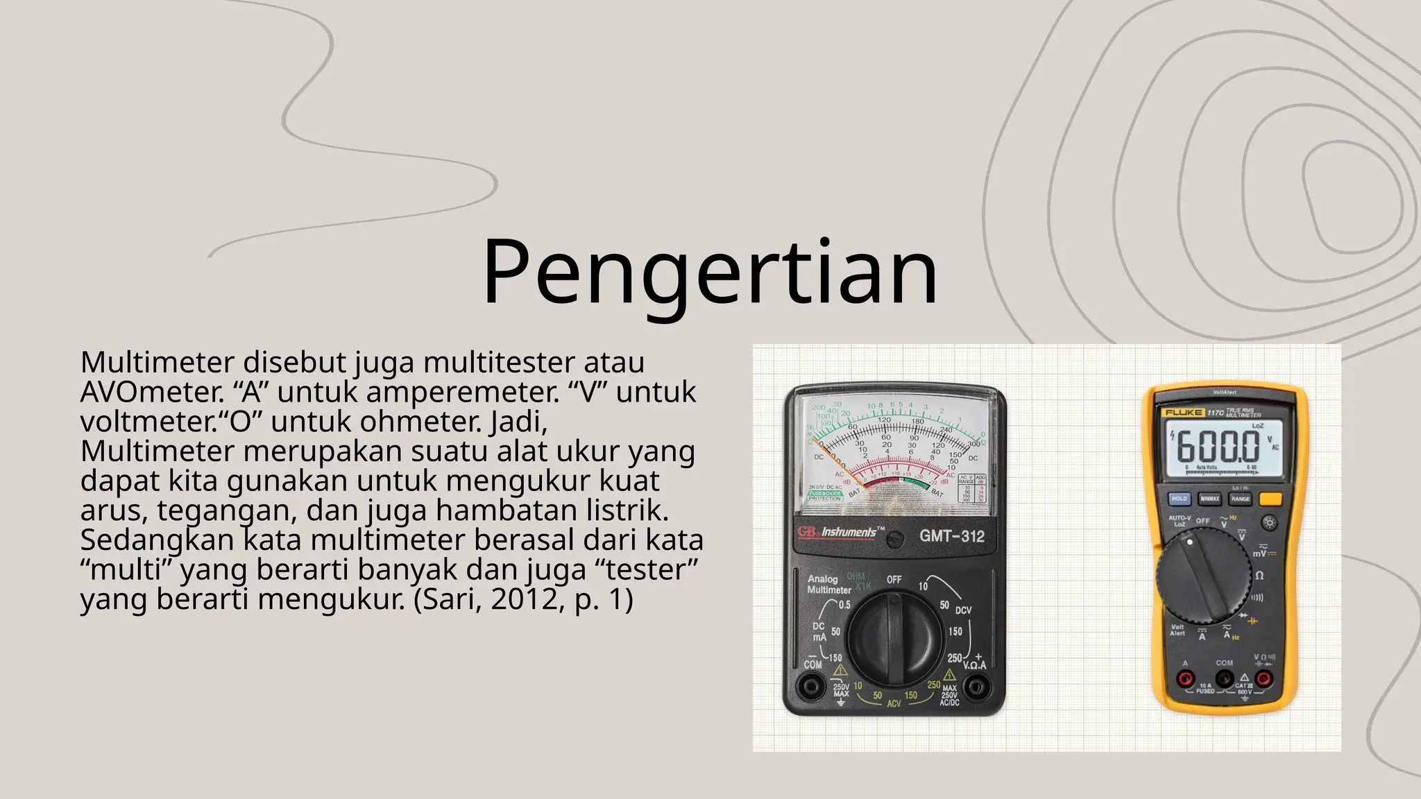 Pengertian
Multimeter disebut juga multitester atau
AVOmeter. “A” untuk amperemeter. “V” untuk
voltmeter.“O” untuk ohmeter. Jadi,
Multimeter merupakan suatu alat ukur yang
dapat kita gunakan untuk mengukur kuat
arus, tegangan, dan juga hambatan listrik.
Sedangkan kata multimeter berasal dari kata
“multi” yang berarti banyak dan juga “tester”
yang berarti mengukur. (Sari, 2012, p. 1)
 