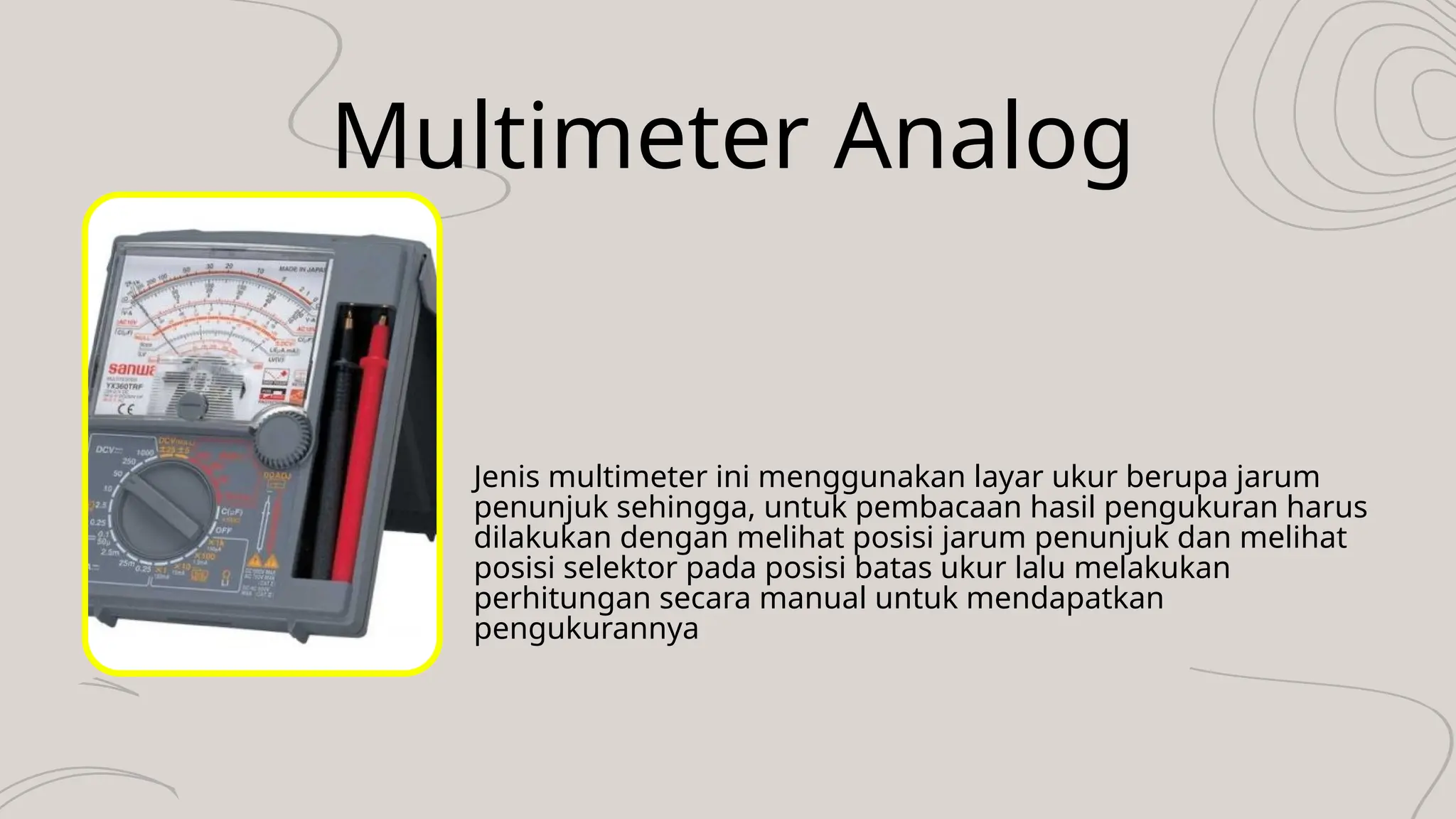 Multimeter Analog
Jenis multimeter ini menggunakan layar ukur berupa jarum
penunjuk sehingga, untuk pembacaan hasil pengukuran harus
dilakukan dengan melihat posisi jarum penunjuk dan melihat
posisi selektor pada posisi batas ukur lalu melakukan
perhitungan secara manual untuk mendapatkan
pengukurannya
 