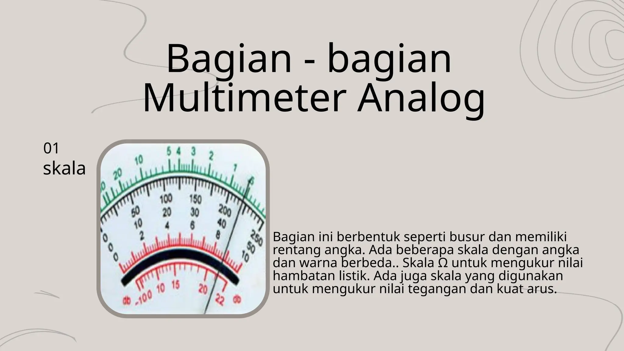 Bagian - bagian
Multimeter Analog
skala
01
Bagian ini berbentuk seperti busur dan memiliki
rentang angka. Ada beberapa skala dengan angka
dan warna berbeda.. Skala Ω untuk mengukur nilai
hambatan listik. Ada juga skala yang digunakan
untuk mengukur nilai tegangan dan kuat arus.
 