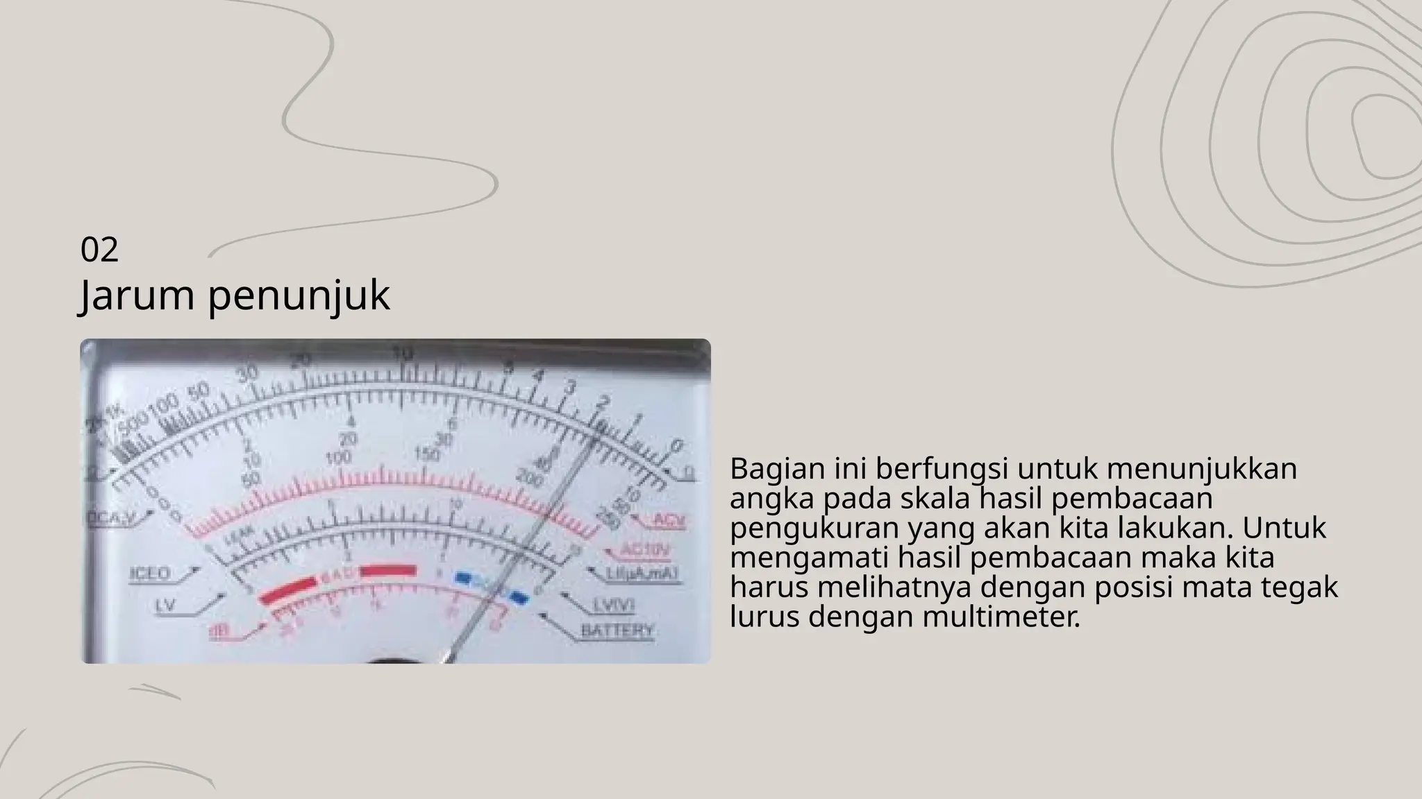 Bagian ini berfungsi untuk menunjukkan
angka pada skala hasil pembacaan
pengukuran yang akan kita lakukan. Untuk
mengamati hasil pembacaan maka kita
harus melihatnya dengan posisi mata tegak
lurus dengan multimeter.
Jarum penunjuk
02
 