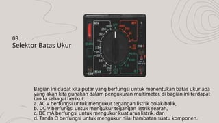 Bagian ini dapat kita putar yang berfungsi untuk menentukan batas ukur apa
yang akan kita gunakan dalam pengukuran multimeter. di bagian ini terdapat
tanda sebagai berikut:
a. AC V berfungsi untuk mengukur tegangan listrik bolak-balik,
b. DC V berfungsi untuk mengukur tegangan listrik searah,
c. DC mA berfungsi untuk mengukur kuat arus listrik, dan
d. Tanda Ω berfungsi untuk mengukur nilai hambatan suatu komponen.
Selektor Batas Ukur
03
 