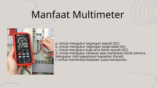 Manfaat Multimeter
a. Untuk mengukur tegangan searah (DC)
b. Untuk mengukur tegangan bolak-balik (AC)
c. Untuk mengukur kuat arus listrik searah (DC)
d. Untuk mengukur tahanan atau hambatan listrik (ohm) e.
Mengukur nilai kapasitansi kapasitor (Farad)
f. Untuk memeriksa keadaan suatu komponen.
 