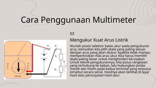 Cara Penggunaan Multimeter
Aturlah posisi selektor batas ukur pada pengukuran
arus, kemudian kita pilih skala yang paling sesuai
dengan arus yang akan diukur. Apabila tidak mampu
memperkirakan nilai arus ukur. Kita harus memilih
skala paling besar untuk menghindari kerusakan.
Untuk teknik pengukurannya, kita putus rangkaian
yang terhubung ke beban, lalu hubungkan probe
merah dan hitam pada kedua terminal yang terputus
tersebut secara serial. Hasilnya akan terlihat di layar
hasil atau penunjukan hasil ukur
Mengukur Kuat Arus Listrik
03
 