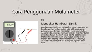 Cara Penggunaan Multimeter
Aturlah posisi selektor batas ukur pada pengukuran
hambatan (ohm), kemudian kita pilih skala yang
paling sesuai dengan hambatan yang akan diukur.
Apabila tidak mampu memperkirakan nilai hambatan
ukur. Kita harus memilih skala paling besar untuk
menghindari kerusakan. lalu hubungkan probe
merah dan hitam pada kedua terminal . Hasilnya
akan terlihat di layar hasil atau penunjukan hasil
ukur
Mengukur Hambatan Listrik
04
 