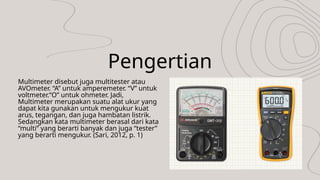 Pengertian
Multimeter disebut juga multitester atau
AVOmeter. “A” untuk amperemeter. “V” untuk
voltmeter.“O” untuk ohmeter. Jadi,
Multimeter merupakan suatu alat ukur yang
dapat kita gunakan untuk mengukur kuat
arus, tegangan, dan juga hambatan listrik.
Sedangkan kata multimeter berasal dari kata
“multi” yang berarti banyak dan juga “tester”
yang berarti mengukur. (Sari, 2012, p. 1)
 