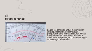 Bagian ini berfungsi untuk menunjukkan
angka pada skala hasil pembacaan
pengukuran yang akan kita lakukan. Untuk
mengamati hasil pembacaan maka kita
harus melihatnya dengan posisi mata tegak
lurus dengan multimeter.
Jarum penunjuk
02
 