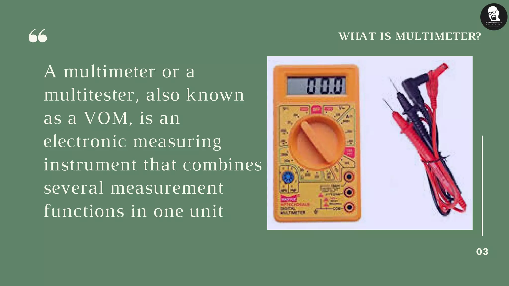 A multimeter or a
multitester, also known
as a VOM, is an
electronic measuring
instrument that combines
several measurement
functions in one unit
WHAT IS MULTIMETER?
03
 