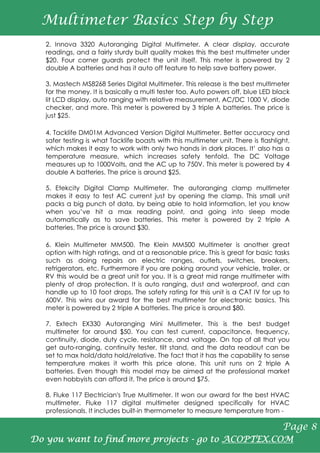 2. Innova 3320 Autoranging Digital Multimeter. A clear display, accurate
readings, and a fairly sturdy built quality makes this the best multimeter under
$20. Four corner guards protect the unit itself. This meter is powered by 2
double A batteries and has it auto off feature to help save battery power.
3. Mastech MS8268 Series Digital Multimeter. This release is the best multimeter
for the money. It is basically a multi tester too. Auto powers off, blue LED black
lit LCD display, auto ranging with relative measurement, AC/DC 1000 V, diode
checker, and more. This meter is powered by 3 triple A batteries. The price is
just $25.
4. Tacklife DM01M Advanced Version Digital Multimeter. Better accuracy and
safer testing is what Tacklife boasts with this multimeter unit. There is flashlight,
which makes it easy to work with only two hands in dark places. It’ also has a
temperature measure, which increases safety tenfold. The DC Voltage
measures up to 1000Volts, and the AC up to 750V. This meter is powered by 4
double A batteries. The price is around $25.
5. Etekcity Digital Clamp Multimeter. The autoranging clamp multimeter
makes it easy to test AC current just by opening the clamp. This small unit
packs a big punch of data, by being able to hold information, let you know
when you’ve hit a max reading point, and going into sleep mode
automatically as to save batteries. This meter is powered by 2 triple A
batteries. The price is around $30.
6. Klein Multimeter MM500. The Klein MM500 Multimeter is another great
option with high ratings, and at a reasonable price. This is great for basic tasks
such as doing repairs on electric ranges, outlets, switches, breakers,
refrigerators, etc. Furthermore if you are poking around your vehicle, trailer, or
RV this would be a great unit for you. It is a great mid range multimeter with
plenty of drop protection. It is auto ranging, dust and waterproof, and can
handle up to 10 foot drops. The safety rating for this unit is a CAT IV for up to
600V. This wins our award for the best multimeter for electronic basics. This
meter is powered by 2 triple A batteries. The price is around $80.
7. Extech EX330 Autoranging Mini Multimeter. This is the best budget
multimeter for around $50. You can test current, capacitance, frequency,
continuity, diode, duty cycle, resistance, and voltage. On top of all that you
get auto-ranging, continuity tester, tilt stand, and the data readout can be
set to max hold/data hold/relative. The fact that it has the capability to sense
temperature makes it worth this price alone. This unit runs on 2 triple A
batteries. Even though this model may be aimed at the professional market
even hobbyists can afford it. The price is around $75.
8. Fluke 117 Electrician's True Multimeter. It won our award for the best HVAC
multimeter. Fluke 117 digital multimeter designed specifically for HVAC
professionals. It includes built-in thermometer to measure temperature from -
Multimeter Basics Step by Step
Page 8
Do you want to find more projects - go to ACOPTEX.COM
 