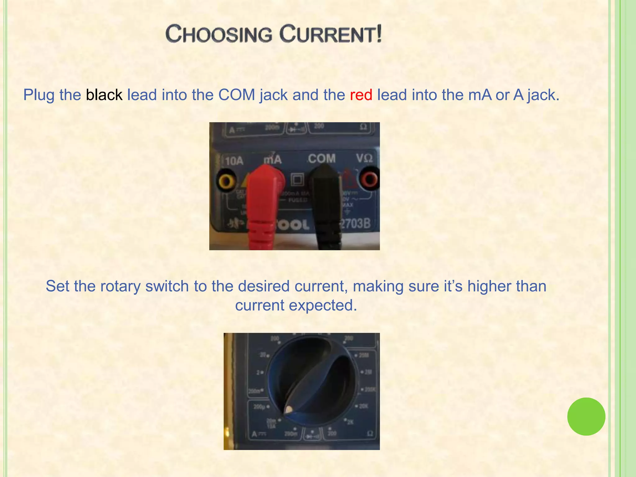 Choosing Current!Plug the black lead into the COM jack and the red lead into the mA or A jack.Set the rotary switch to the desired current, making sure it’s higher than current expected.