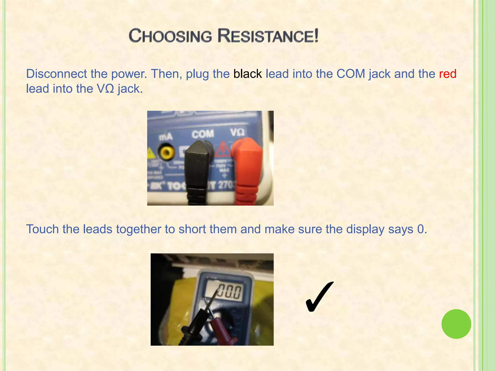 For resistance and voltage, put the red lead into the VΩ jack.So many numbers!Here’s how to pick the setting within the chosen thing that you’re measuring: Select a setting slightly above the desired number due to internal resistance, which draws some voltage away from the reading.