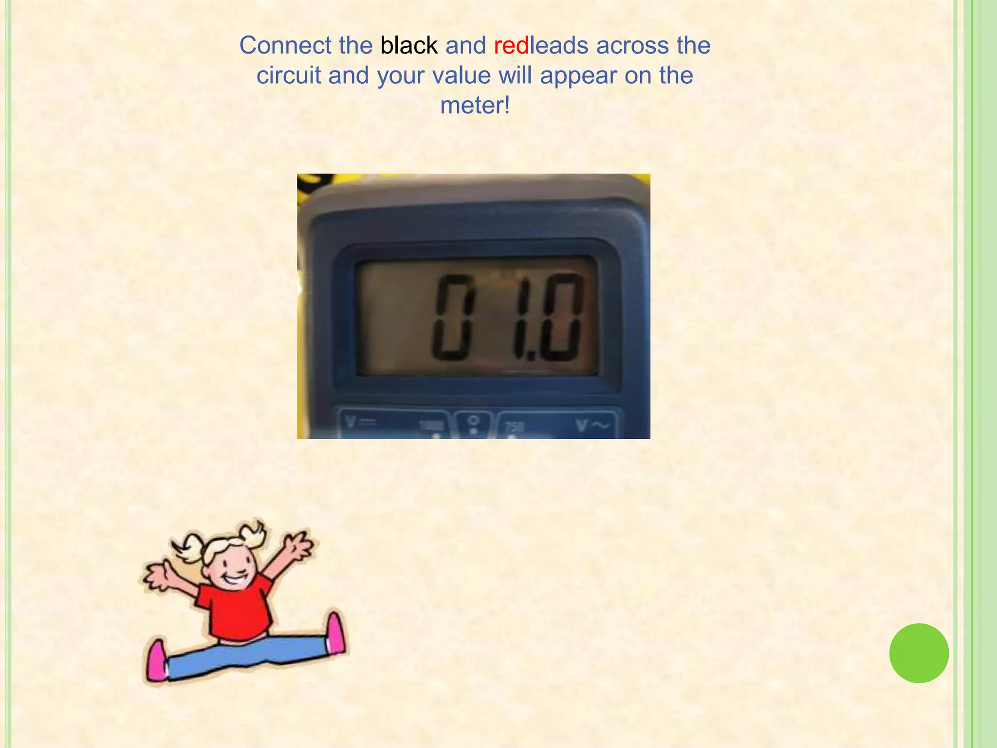  If you are unsure of what the range is, choose the highest number possible within the chosen dial.Choosing Resistance!Disconnect the power. Then, plug the black lead into the COM jack and the red lead into the VΩ jack.Touch the leads together to short them and make sure the display says 0.✓